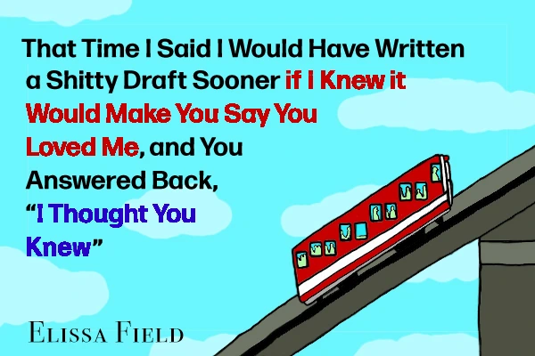 That Time I Said I Would Have Written a Shitty Draft Sooner if I Knew it Would Make You Say You Loved Me, and You Answered Back, “I Thought You Knew” by Elissa Field